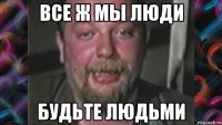 Все ж мы люди Будьте людьми
