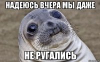 надеюсь вчера мы даже не ругались