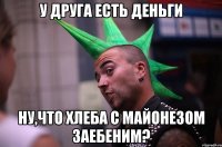 у друга есть деньги ну,что хлеба с майонезом заебеним?