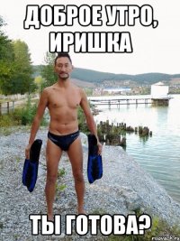 Доброе утро, Иришка Ты готова?