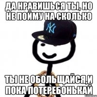 Да нравишься ты, но не пойму на сколько Ты не обольщайся,и пока потеребонькай