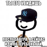 Ты его увидишь после завтра. А сейчас иди по теребонькай.