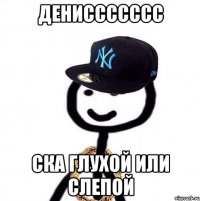 дениссссссс ска глухой или слепой