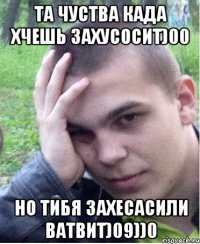 ТА ЧУСТВА КАДА ХЧЕШЬ ЗАХУСОСИТ)00 НО ТИБЯ ЗАХЕСАСИЛИ ВАТВИТ)09))0