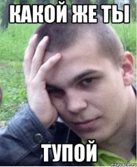 какой же ты тупой
