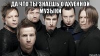Да что ты знаешь о ахуенной музыки 