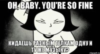 Oh, baby. you're so fine Кидаешь разным телкам одну и ту же музыку?