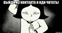 выйди из контакта и иди читать! 