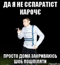 да я не сєпаратіст карочє просто дома закриваюсь шоб пошпіляти