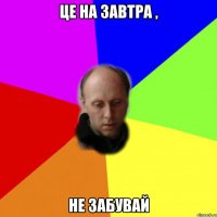 це на завтра , не забувай