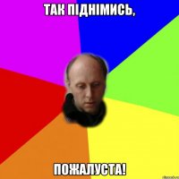 ТАК ПІДНІМИСЬ, ПОЖАЛУСТА!