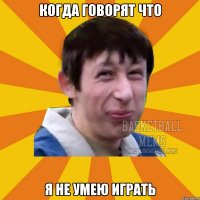 Когда говорят что Я не умею играть