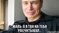  Жаль. А я так на тебя расчитывал...