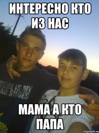 ИНТЕРЕСНО КТО ИЗ НАС МАМА А КТО ПАПА