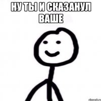 ну ты и сказанул ваше 