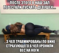 После этого в наш зал перестали пускать девушек.... ...3 чел травмированы по вине страхующего,6 чел уронили вес на ноги.