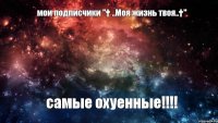 мои подписчики "† ..Моя жизнь твоя..†" самые охуенные!!!!