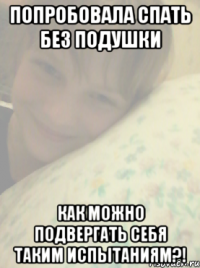 попробовала спать без подушки как можно подвергать себя таким испытаниям?!