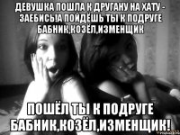 Девушка пошла к другану на хату - заебись!а пойдёшь ты к подруге бабник,козёл,изменщик пошёл ты к подруге бабник,козёл,изменщик!