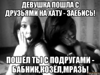 Девушка пошла с друзьями на хату - заебись! пошёл ты с подругами - бабник,козёл,мразь!
