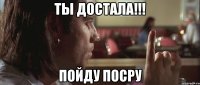 ТЫ ДОСТАЛА!!! Пойду посру