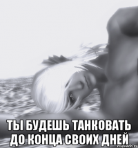  ты будешь танковать до конца своих дней