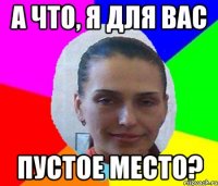 А ЧТО, Я ДЛЯ ВАС ПУСТОЕ МЕСТО?