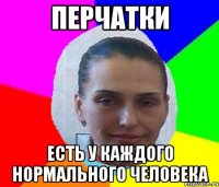 ПЕРЧАТКИ ЕСТЬ У КАЖДОГО НОРМАЛЬНОГО ЧЕЛОВЕКА