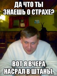 Да что ты знаешь о страхе? Вот я вчера насрал в штаны.