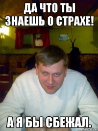 Да что ты знаешь о страхе! А я бы сбежал.