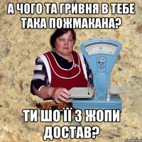 а чого та гривня в тебе така пожмакана? ти шо її з жопи достав?