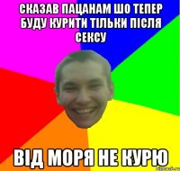 сказав пацанам шо тепер буду курити тільки після сексу від моря не курю