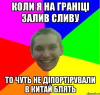 коли я на граніці залив сливу то чуть не діпортірували в китай блять