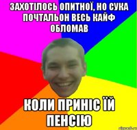 захотілось опитної, но сука почтальон весь кайф обломав коли приніс їй пенсію