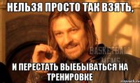 нельзя просто так взять, и перестать выебываться на тренировке