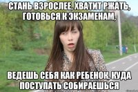 Стань взрослее, хватит ржать, готовься к экзаменам, ведешь себя как ребенок, куда поступать собираешься