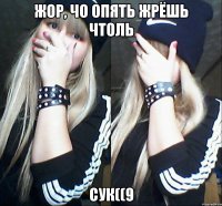 жор, чо опять жрёшь чтоль сук((9