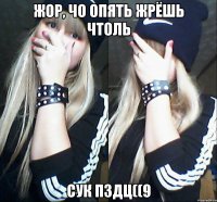 жор, чо опять жрёшь чтоль сук пздц((9