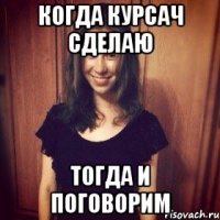 КОГДА КУРСАЧ СДЕЛАЮ ТОГДА И ПОГОВОРИМ