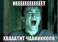 НЕЕЕЕЕЕЕЕЕЕЕЕТ ХВАААТИТ ЧААИИИКООВ
