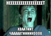 НЕЕЕЕЕЕЕЕЕЕЕЕЕЕЕЕЕТ ХВААТИИТ ЧАААААТИИИИКОООВ