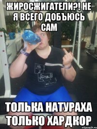 Жиросжигатели?! не я всего добъюсь сам Толька натураха только хардкор