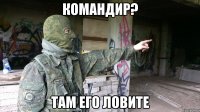 Командир? Там его ловите