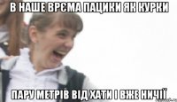 в наше врєма пацики як курки пару метрів від хати і вже ничії