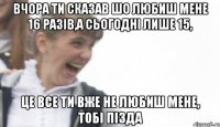 вчора ти сказав шо любиш мене 16 разів,а сьогодні лише 15, це все ти вже не любиш мене, тобі пізда