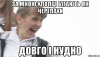 за мною хлопці бігають як черепахи довго і нудно