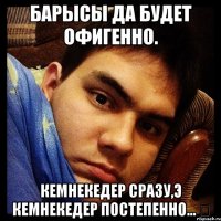 БаРыСы Да БуДеТ ОфИГеННО. КЕмНЕКеДЕР СрАзУ,Э кЕмНЕкЕдЕР ПОсТеПеННО... ツ