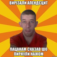 вирізали апендєцит пацанам сказав шо пирнули нажом