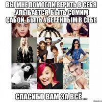 Вы мне помогли,верить в себя ,улыбается, быть сомим сабой, быть уверенным в себе Спасибо вам за всё ...