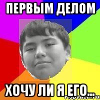 Первым делом Хочу ли я его...